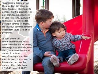 Tu aimeras le Seigneur, ton
Dieu, de tout ton cœur, de
toute ton âme, et de toute ta
pensée. C'est le premier et le
plus grand commandement.
Et voici le second, qui lui est
semblable: Tu aimeras ton
prochain comme toi-même.
De ces deux commandements
dépendent toute la loi et les
prophètes.
Je vous donne un
commandement nouveau:
Aimez-vous les uns les autres;
comme je vous ai aimés, vous
aussi, aimez-vous les uns les
autres. A ceci tous
connaîtront que vous êtes
mes disciples, si vous avez de
l'amour les uns pour les
autres. - Jésus (Matthieu
22:37-40; Jean 13:34-35)
 