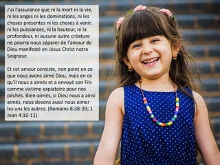 J'ai l'assurance que ni la mort ni la vie,
ni les anges ni les dominations, ni les
choses présentes ni les choses à venir,
ni les puissances, ni la hauteur, ni la
profondeur, ni aucune autre créature
ne pourra nous séparer de l'amour de
Dieu manifesté en Jésus Christ notre
Seigneur.
Et cet amour consiste, non point en ce
que nous avons aimé Dieu, mais en ce
qu'il nous a aimés et a envoyé son Fils
comme victime expiatoire pour nos
péchés. Bien-aimés, si Dieu nous a ainsi
aimés, nous devons aussi nous aimer
les uns les autres. (Romains 8:38-39; 1
Jean 4:10-11)
 