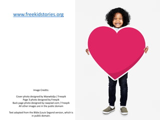 Image Credits:
Cover photo designed by Waewkidja / Freepik
Page 3 photo designed by Freepik
Back page photo designed by rawpixel.com / Freepik
All other images are in the public domain
Text adapted from the Bible (Louis Segond version, which is
in public domain.
www.freekidstories.org
 