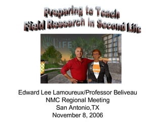Preparing to Teach Field Research in Second Life Edward Lee Lamoureux/Professor Beliveau NMC Regional Meeting San Antonio,TX November 8, 2006 