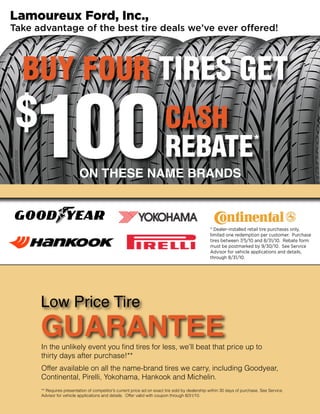 Lamoureux Ford, Inc.,
Take advantage of the best tire deals we’ve ever offered!




  BUY FOUR TIRES GET
 $
     100                  ON THESE NAME BRANDS
                                                                        CASH
                                                                        REBATE *




                                                                                                 * Dealer-installed retail tire purchases only,
                                                                                                 limited one redemption per customer. Purchase
                                                                                                 tires between 7/5/10 and 8/31/10. Rebate form
                                                                                                 must be postmarked by 9/30/10. See Service
                                                                                                 Advisor for vehicle applications and details,
                                                                                                 through 8/31/10.




      Low Price Tire
      GUARANTEE
      In the unlikely event you find tires for less, we’ll beat that price up to
      thirty days after purchase!**
      Offer available on all the name-brand tires we carry, including Goodyear,
      Continental, Pirelli, Yokohama, Hankook and Michelin.
      ** Requires presentation of competitor’s current price ad on exact tire sold by dealership within 30 days of purchase. See Service
      Advisor for vehicle applications and details. Offer valid with coupon through 8/31/10.
 