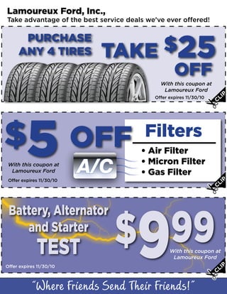 Lamoureux Ford, Inc.,
Take advantage of the best service deals we’ve ever offered!

      PURCHASE
     ANY 4 TIRES           TAKE $25
                                                   OFF
                                             With this coupon at
                                              Lamoureux Ford
                                                                       I   P
                                                                    CL
                                           Offer expires 11/30/10




$5 OFF                                  Filters
                                       • Air Filter
 With this coupon at
  Lamoureux Ford          A/C          • Micron Filter
                                       • Gas Filter
                                                                           P
                                                                      LI
 Offer expires 11/30/10
                                                                    C




                                $999
 Battery, Alternator
    and Starter
             TEST                                With this coupon at
                                                  Lamoureux Ford
Offer expires 11/30/10                                                 IP
                                                                    CL
 