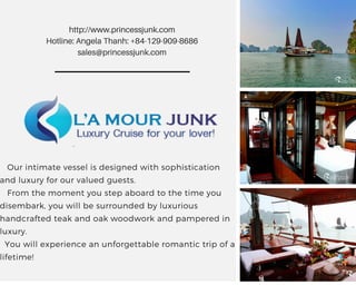    Our intimate vessel is designed with sophistication
and luxury for our valued guests.
   From the moment you step aboard to the time you
disembark, you will be surrounded by luxurious
handcrafted teak and oak woodwork and pampered in
luxury.
  You will experience an unforgettable romantic trip of a
lifetime!
http://www.princessjunk.com
Hotline: Angela Thanh: +84-129-909-8686
sales@princessjunk.com
 