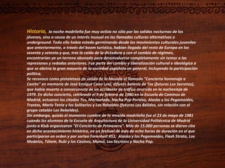 Historia,   la noche madrileña fue muy activa no sólo por las salidas nocturnas de los jóvenes, sino a causa de un interés inusual en las llamadas culturas alternativas o underground. Todo ello había estado germinando desde los movimientos culturales juveniles que anteriormente, a través del boom turístico, habían llegado del resto de Europa en los sesenta y setenta y que, tras la caída de la dictadura y con el cambio de régimen, encontrarían ya un terreno abonado para desenvolverse completamente sin temor a las represiones y redadas anteriores. Fue parte del cambio y liberalización cultural e ideológica a que se abriría la gran mayoría de la sociedad española en general, incluyendo la participación política. Se reconoce como pistoletazo de salida de la Movida al llamado "Concierto homenaje a Canito" en memoria de José Enrique Cano Leal, difunto batería de Tos (futuros Los Secretos), que había muerto a consecuencia de un accidente de tráfico ocurrido en la nochevieja de 1979. En dicho concierto, celebrado el 9 de febrero de 1980 en la Escuela de Caminos de Madrid, actuaron los citados Tos, Mermelada, Nacha Pop Paraíso, Alaska y los Pegamoides, Trastos, Mario Tenia y los Solitarios y Los Rebeldes (futuros Los Bólidos, sin relación con el grupo catalán Los Rebeldes). Sin embargo, quizás el momento cumbre de la movida madrileña fue el 23 de mayo de 1981  cuando los alumnos de la Escuela de Arquitectura de la Universidad Politécnica de Madrid junto a Klub organizaron "El Concierto de Primavera". Más de 15.000 personas se dieron cita en dicho acontecimiento histórico, en un festival de más de ocho horas de duración en el que participaron en orden y por sorteo Farenheit 451,  Alaska y los Pegamoides, Flash Strato, Los Modelos, Tótem, Rubi y los Casinos, Mamá, Los Secretos y Nacha Pop. 