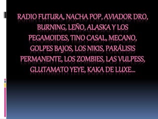 RADIOFUTURA, NACHA POP, AVIADOR DRO,
BURNING, LEÑO, ALASKA Y LOS
PEGAMOIDES, TINO CASAL, MECANO,
GOLPES BAJOS, LOS NIKIS, PARÁLISIS
PERMANENTE, LOS ZOMBIES, LAS VULPESS,
GLUTAMATO YEYE, KAKA DE LUXE…
 