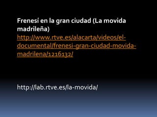 Frenesí en la gran ciudad (La movida
madrileña)
http://www.rtve.es/alacarta/videos/el-
documental/frenesi-gran-ciudad-movida-
madrilena/1216132/
http://lab.rtve.es/la-movida/
 
