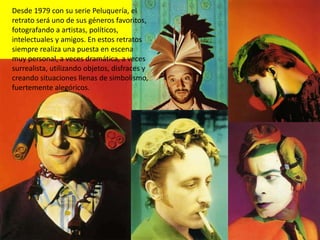 Desde 1979 con su serie Peluquería, el
retrato será uno de sus géneros favoritos,
fotografando a artistas, políticos,
intelectuales y amigos. En estos retratos
siempre realiza una puesta en escena
muy personal, a veces dramática, a veces
surrealista, utilizando objetos, disfraces y
creando situaciones llenas de simbolismo,
fuertemente alegóricos.
 