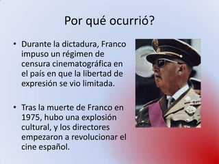 Por qué ocurrió?
• Durante la dictadura, Franco
  impuso un régimen de
  censura cinematográfica en
  el país en que la libertad de
  expresión se vio limitada.

• Tras la muerte de Franco en
  1975, hubo una explosión
  cultural, y los directores
  empezaron a revolucionar el
  cine español.
 