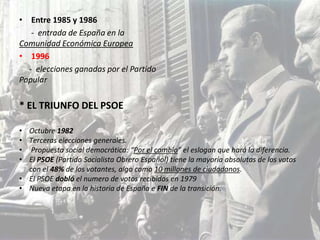 • Entre 1985 y 1986
   - entrada de España en la
Comunidad Económica Europea
• 1996
  - elecciones ganadas por el Partido
Popular

* EL TRIUNFO DEL PSOE

• Octubre 1982
• Terceras elecciones generales.
• Propuesta social democrática: “Por el cambio” el eslogan que hará la diferencia.
• El PSOE (Partido Socialista Obrero Español) tiene la mayoría absolutas de los votos
  con el 48% de los votantes, algo como 10 millones de ciudadanos.
• El PSOE dobló el numero de votos recibidos en 1979
• Nueva etapa en la historia de España e FIN de la transición.
 