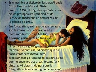 • Es el nombre artístico de Bárbara Allende
  Gil de Biedma (Madrid, 29 de
  junio de 1957), fotógrafa española y una
  de los protagonistas principales de
  la Movida madrileña de comienzos de
  la década de 1980.
• Sus fotografías , sobre todo sus retratos,
  son la imagen arquetípica de este
  momento histórico en Madrid y de la
  situación psicológica de toda una
  generación
• “Al principio, alguna gente se burlaba de
  mi obra”, se confiesa, “diciendo que no
  hacía verdaderas fotos, pero
  precisamente por eso luego he servido de
  puente entre los dos artes: fotografía y
  pintura. Mi obra sirvió para que la
  fotografía entrara conmigo en el museo”
 