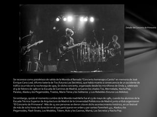 Detalle del Concierto de Primavera




Se reconoce como pistoletazo de salida de la Movida al llamado "Concierto homenaje a Canito" en memoria de José
Enrique Cano Leal, difunto batería de Tos (futuros Los Secretos), que había muerto a consecuencia de un accidente de
tráfico ocurrido en la nochevieja de 1979. En dicho concierto, organizado desde los micrófonos de Onda 2, celebrado
el 9 de febrero de 1980 en la Escuela de Caminos de Madrid, actuaron los citados Tos, Mermelada, Nacha Pop,
Paraíso, Alaska y los Pegamoides, Trastos, Mario Tenia y los Solitarios y Los Rebeldes (futuros Los Bólidos).

Sin embargo, quizás el momento cumbre de la Movida madrileña fue el 23 de mayo de 1981, cuando los alumnos de la
Escuela Técnica Superior de Arquitectura de Madrid de la Universidad Politécnica de Madrid junto a Klub organizaron
"El Concierto de Primavera". Más de 15.000 personas se dieron cita en dicho acontecimiento histórico, en un festival
de más de ocho horas de duración en el que participaron en orden y por sorteo Farenheit 451, Alaska y los
Pegamoides, Flash Strato, Los Modelos, Tótem, Rubi y los Casinos, Mamá, Los Secretos y Nacha Pop.
 