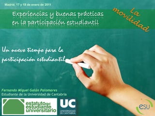 Un nuevo tiempo para la
participación estudiantil
Experiencias y buenas prácticas
en la participación estudiantil
Fernando Miguel Galán Palomares
Estudiante de la Universidad de Cantabria
Madrid, 17 y 18 de enero de 2011
 