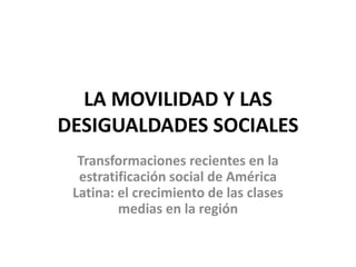 LA MOVILIDAD Y LAS
DESIGUALDADES SOCIALES
Transformaciones recientes en la
estratificación social de América
Latina: el crecimiento de las clases
medias en la región
 