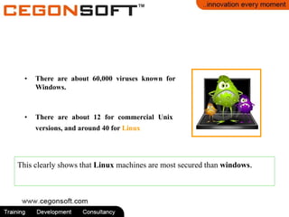 • There are about 60,000 viruses known for
Windows.
• There are about 12 for commercial Unix
versions, and around 40 for Linux.
This clearly shows that Linux machines are most secured than windows.