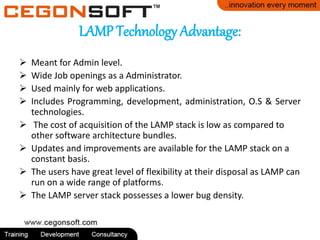 LAMP Technology Advantage:
Meant for Admin level.
Wide Job openings as a Administrator.
Used mainly for web applications.
Includes Programming, development, administration, O.S & Server
technologies.
The cost of acquisition of the LAMP stack is low as compared to
other software architecture bundles.
Updates and improvements are available for the LAMP stack on a
constant basis.
The users have great level of flexibility at their disposal as LAMP can
run on a wide range of platforms.
The LAMP server stack possesses a lower bug density.