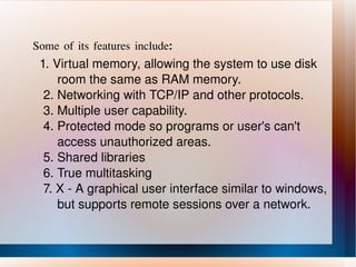 Some of its features include : 1. Virtual memory, allowing the system to use disk  room the same as RAM memory. 2. Networking with TCP/IP and other protocols. 3. Multiple user capability. 4. Protected mode so programs or user's can't  access unauthorized areas. 5. Shared libraries 6. True multitasking 7. X - A graphical user interface similar to windows,  but supports remote sessions over a network. 