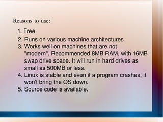 Reasons to use: 1. Free 2. Runs on various machine architectures 3. Works well on machines that are not  "modern". Recommended 8MB RAM, with 16MB  swap drive space. It will run in hard drives as  small as 500MB or less. 4. Linux is stable and even if a program crashes, it  won't bring the OS down. 5. Source code is available. 