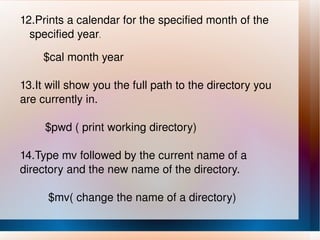 12.Prints a calendar for the specified month of the  specified year . $cal month year  13.It will show you the full path to the directory you are currently in. $pwd ( print working directory) 14.Type mv followed by the current name of a directory and the new name of the directory. $mv( change the name of a directory) 