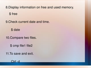 8.Display information on free and used memory. $ free 9.Check current date and time. $ date 10.Compare two files. $ cmp file1 file2 11.To save and exit. Ctrl -d 