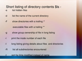Short listing of directory contents $ls - -a  list hidden files -d  list the name of the current directory -F  show directories with a trailing '/' executable files with a trailing '*' -g  show group ownership of file in long listing -i  print the inode number of each file -l  long listing giving details about files  and directories -R  list all subdirectories encountered -t  sort by time modified instead of name 