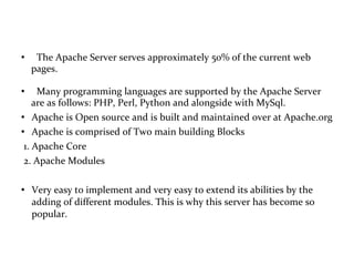 The Apache Server serves approximately 50% of the current web  pages.  Many programming languages are supported by the Apache Server  are as follows: PHP, Perl, Python and alongside with MySql.  Apache is Open source and is built and maintained over at Apache.org  Apache is comprised of Two main building Blocks 1. Apache Core  2. Apache Modules Very easy to implement and very easy to extend its abilities by the adding of different modules. This is why this server has become so popular. 