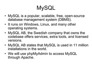 MySQL MySQL is a popular, scalable, free, open-source database management system (DBMS). It runs on Windows, Linux, and many other operating systems. MySQL AB, the Swedish company that owns the codebase offers services, extra tools, and licensed versions. MySQL AB states that MySQL is used in 11 million installations in the world. We will use phpMyAdmin to access MySQL through Apache. 