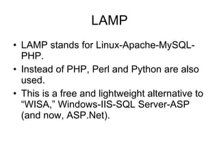 LAMP LAMP stands for Linux-Apache-MySQL-PHP. Instead of PHP, Perl and Python are also used. This is a free and lightweight alternative to “WISA,” Windows-IIS-SQL Server-ASP (and now, ASP.Net). 