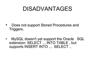 DISADVANTAGES Does not support Stored Procedures and Triggers. MySQL doesn't yet support the Oracle  SQL extension: SELECT ... INTO TABLE , but supports INSERT INTO ...  SELECT .. 