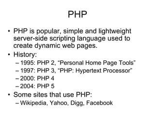 PHP PHP is popular, simple and lightweight server-side scripting language used to create dynamic web pages. History: 1995: PHP 2, “Personal Home Page Tools” 1997: PHP 3, “PHP: Hypertext Processor” 2000: PHP 4 2004: PHP 5 Some sites that use PHP: Wikipedia, Yahoo, Digg, Facebook 