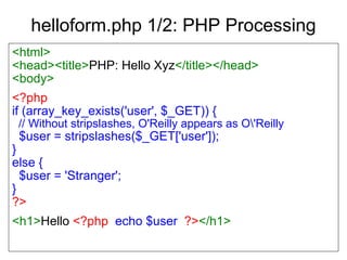 helloform.php 1/2: PHP Processing <html> <head><title> PHP: Hello Xyz </title></head> <body> <?php if (array_key_exists('user', $_GET)) { // Without stripslashes, O'Reilly appears as O\'Reilly $user = stripslashes($_GET['user']); } else { $user = 'Stranger'; } ?> <h1> Hello   <?php   echo $user   ?> </h1> 