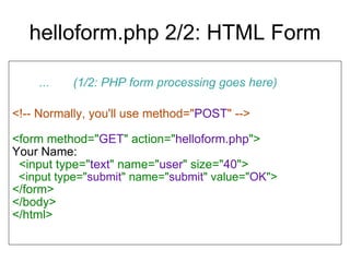 helloform.php 2/2: HTML Form ...  (1/2: PHP form processing goes here)‏ <!-- Normally, you'll use method=" POST " --> <form method=" GET " action=" helloform.php "> Your Name: <input type=" text " name=" user " size=" 40 "> <input type=" submit " name=" submit " value=" OK "> </form> </body> </html> 