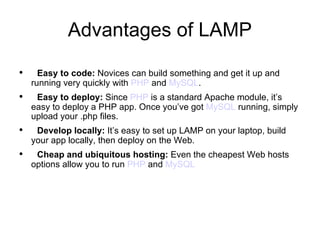 Advantages of LAMP Easy to code:  Novices can build something and get it up and running very quickly with  PHP  and  MySQL .  Easy to deploy:  Since  PHP  is a standard Apache module, it’s easy to deploy a PHP app. Once you’ve got  MySQL  running, simply upload your .php files. Develop locally:  It’s easy to set up LAMP on your laptop, build your app locally, then deploy on the Web.   Cheap and ubiquitous hosting:  Even the cheapest Web hosts options allow you to run  PHP  and  MySQL 