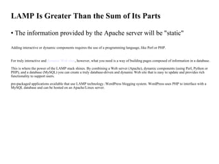LAMP Is Greater Than the Sum of Its Parts The information provided by the Apache server will be "static"  Adding interactive or dynamic components requires the use of a programming language, like Perl or PHP. For truly interactive and  dynamic Web sites , however, what you need is a way of building pages composed of information in a database.  This is where the power of the LAMP stack shines. By combining a Web server (Apache), dynamic components (using Perl, Python or PHP), and a database (MySQL) you can create a truly database-driven and dynamic Web site that is easy to update and provides rich functionality to support users. pre-packaged applications available that use LAMP technology.:WordPress blogging system. WordPress uses PHP to interface with a MySQL database and can be hosted on an Apache/Linux server.   