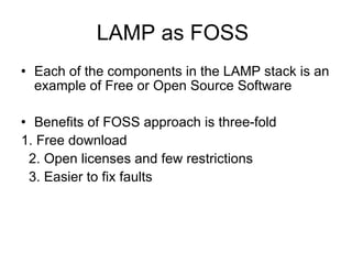 LAMP as FOSS Each of the components in the LAMP stack is an example of Free or Open Source Software Benefits of FOSS approach is three-fold 1. Free download  2. Open licenses and few restrictions 3. Easier to fix faults 