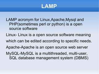 LAMP

LAMP acronym for Linux,Apache,Mysql and
 PHP(sometimes perl or python) is a open
 source software
Linux- Linux is a open source software meaning
which can be edited according to specific needs.
Apache-Apache is an open source web server
MySQL-MySQL is a multithreaded, multi-user,
 SQL database management system (DBMS)
 