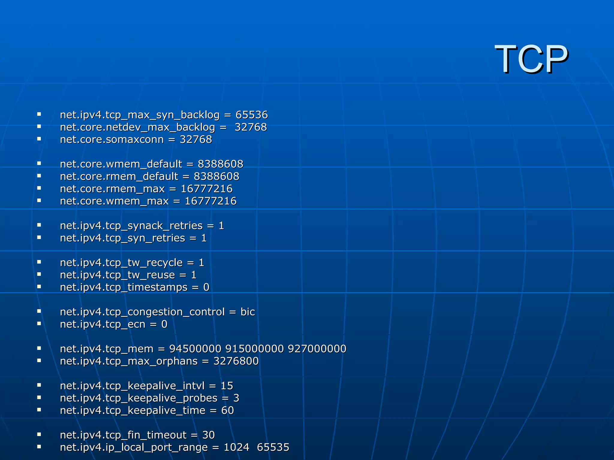 TCP
   net.ipv4.tcp_max_syn_backlog = 65536
   net.core.netdev_max_backlog = 32768
   net.core.somaxconn = 32768

   net.core.wmem_default = 8388608
   net.core.rmem_default = 8388608
   net.core.rmem_max = 16777216
   net.core.wmem_max = 16777216

   net.ipv4.tcp_synack_retries = 1
   net.ipv4.tcp_syn_retries = 1

   net.ipv4.tcp_tw_recycle = 1
   net.ipv4.tcp_tw_reuse = 1
   net.ipv4.tcp_timestamps = 0

   net.ipv4.tcp_congestion_control = bic
   net.ipv4.tcp_ecn = 0

   net.ipv4.tcp_mem = 94500000 915000000 927000000
   net.ipv4.tcp_max_orphans = 3276800

   net.ipv4.tcp_keepalive_intvl = 15
   net.ipv4.tcp_keepalive_probes = 3
   net.ipv4.tcp_keepalive_time = 60

   net.ipv4.tcp_fin_timeout = 30
   net.ipv4.ip_local_port_range = 1024 65535
 