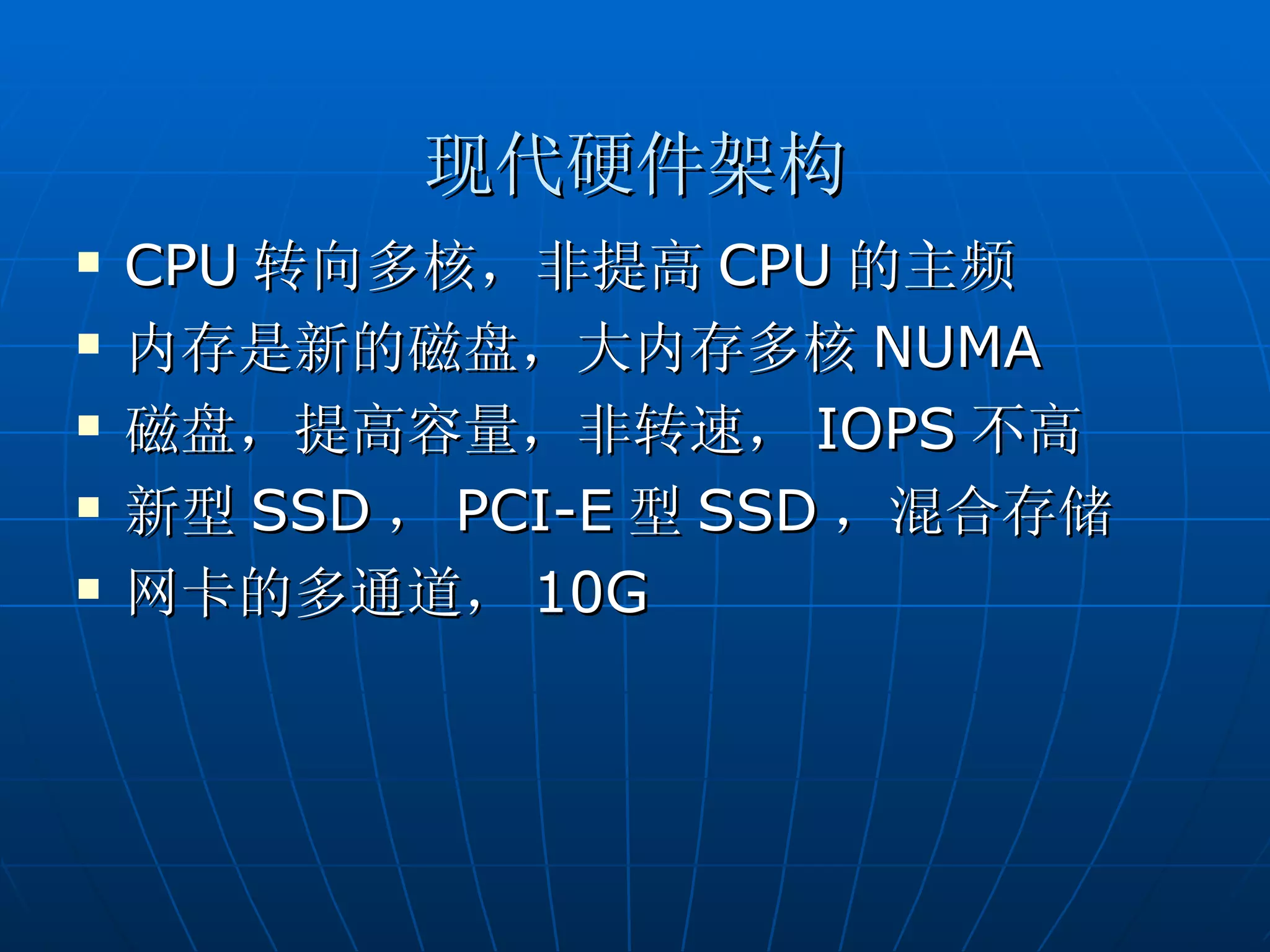 现代硬件架构
   CPU 转向多核，非提高 CPU 的主频
   内存是新的磁盘，大内存多核 NUMA
   磁盘，提高容量，非转速， IOPS 不高
   新型 SSD ， PCI-E 型 SSD ，混合存储
   网卡的多通道， 10G
 
