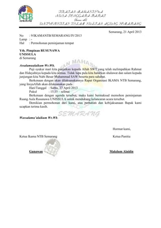 IKATAN MAHASISWA
NUSA TENGGARA BARAT
(ikama ntb)
UNIVERSITAS ISLAM SULTAN AGUNG SEMARANG
Semarang, 21 April 2013
No : 9/IKAMANTB/SEMARANG/IV/2013
Lamp : -
Hal : Permohonan peminjaman tempat
Yth. Pimpinan RUSUNAWA
UNISSULA
di Semarang
Assalamualaikum Wr.Wb.
Puji syukur mari kita panjatkan kepada Allah SWT yang telah melimpahkan Rahmat
dan Hidayahnya kepada kita semua. Tidak lupa pula kita haturkan shalawat dan salam kepada
junjungan kita Nabi Besar Muhammad SAW beserta para sahabat.
Berkenaan dengan akan dilaksanakannya Rapat Organisasi IKAMA NTB Semarang,
yang InsyaAllah akan dilaksanakan pada :
Hari/Tanggal : Sabtu, 27 April 2013
Pukul : 15.15 – selesai
Berkenaan dengan agenda tersebut, maka kami bermaksud memohon peminjaman
Ruang Aula Rusunawa UNISSULA untuk mendukung kelancaran acara tersebut.
Demikian permohonan dari kami, atas perhatian dan kebijaksanaan Bapak kami
ucapkan terima kasih.
Wassalamu’alaikum Wr.Wb.
Hormat kami,
Ketua Ikama NTB Semarang Ketua Panitia
Gunawan Makdum Alaidin
 