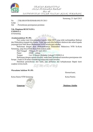 IKATAN MAHASISWA
NUSA TENGGARA BARAT
(ikama ntb)
UNIVERSITAS ISLAM SULTAN AGUNG SEMARANG
Semarang, 21 April 2013
No : 2/IKAMANTB/SEMARANG/IV/2013
Lamp : -
Hal : Permohonan peminjaman peralatan
Yth. Pimpinan RUSUNAWA
UNISSULA
di Semarang
Assalamualaikum Wr.Wb.
Puji syukur mari kita panjatkan kepada Allah SWT yang telah melimpahkan Rahmat
dan Hidayahnya kepada kita semua. Tidak lupa pula kita haturkan shalawat dan salam kepada
junjungan kita Nabi Besar Muhammad SAW beserta para sahabat.
Berkenaan dengan akan dilaksanakannya Silaturahmi Mahasiswa NTB Se-Kota
Semarang, yang InsyaAllah akan dilaksanakan pada :
Hari/Tanggal : Minggu, 28 April 2013
Pukul : 09.00 – selesai
Tempat : Lnt. II Masjid Abubakar Ashegaf UNISSULA
Berkenaan dengan agenda tersebut, maka kami bermaksud memohon peminjaman alat
berupa 1 buah LCD untuk mendukung kelancaran acara tersebut.
Demikian permohonan dari kami, atas perhatian dan kebijaksanaan Bapak kami
ucapkan terima kasih.
Wassalamu’alaikum Wr.Wb.
Hormat kami,
Ketua Ikama NTB Semarang Ketua Panitia
Gunawan Makdum Alaidin
 