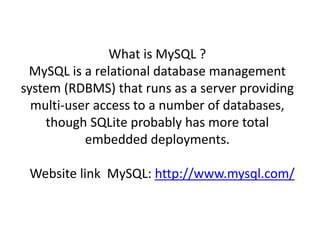 What is MySQL ? 
MySQL is a relational database management 
system (RDBMS) that runs as a server providing 
multi-user access to a number of databases, 
though SQLite probably has more total 
embedded deployments. 
Website link MySQL: http://www.mysql.com/ 
 