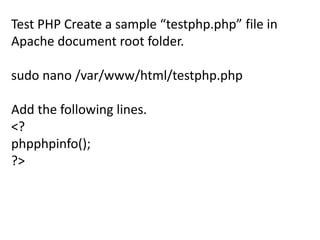 Test PHP Create a sample “testphp.php” file in 
Apache document root folder. 
sudo nano /var/www/html/testphp.php 
Add the following lines. 
<? 
phpphpinfo(); 
?> 
 