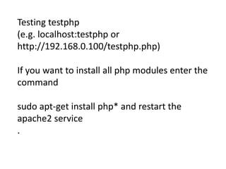 Testing testphp 
(e.g. localhost:testphp or 
http://192.168.0.100/testphp.php) 
If you want to install all php modules enter the 
command 
sudo apt-get install php* and restart the 
apache2 service 
. 
 