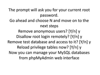 The prompt will ask you for your current root 
password. 
Go ahead and choose N and move on to the 
next steps 
Remove anonymous users? [Y/n] y 
Disallow root login remotely? [Y/n] y 
Remove test database and access to it? [Y/n] y 
Reload privilege tables now? [Y/n] y 
Now you can manage your MySQL databases 
from phpMyAdmin web interface 
 