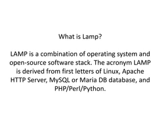 What is Lamp? 
LAMP is a combination of operating system and 
open-source software stack. The acronym LAMP 
is derived from first letters of Linux, Apache 
HTTP Server, MySQL or Maria DB database, and 
PHP/Perl/Python. 
 