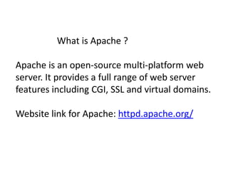 What is Apache ? 
Apache is an open-source multi-platform web 
server. It provides a full range of web server 
features including CGI, SSL and virtual domains. 
Website link for Apache: httpd.apache.org/ 
 