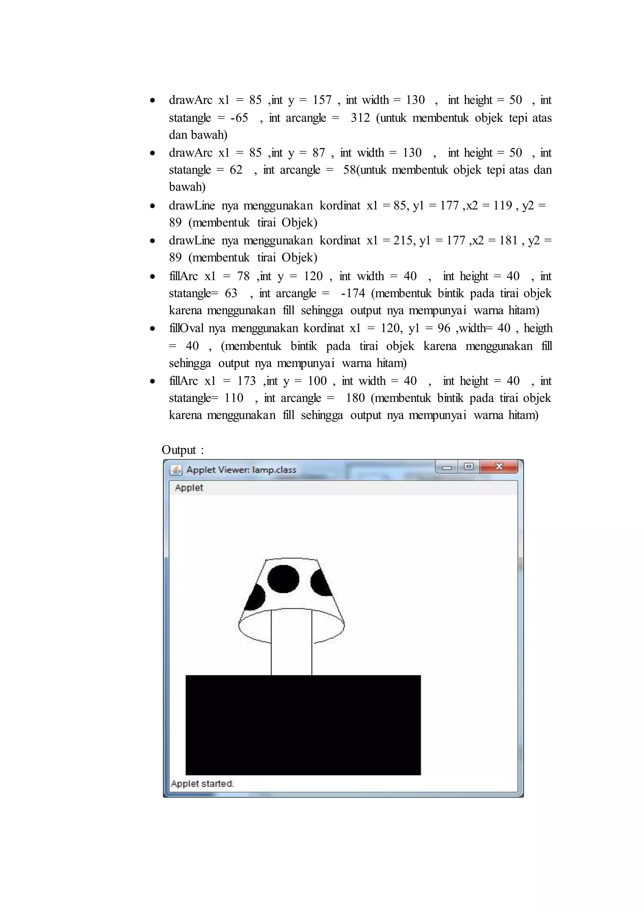  drawArc x1 = 85 ,int y = 157 , int width = 130 , int height = 50 , int
statangle = -65 , int arcangle = 312 (untuk membentuk objek tepi atas
dan bawah)
 drawArc x1 = 85 ,int y = 87 , int width = 130 , int height = 50 , int
statangle = 62 , int arcangle = 58(untuk membentuk objek tepi atas dan
bawah)
 drawLine nya menggunakan kordinat x1 = 85, y1 = 177 ,x2 = 119 , y2 =
89 (membentuk tirai Objek)
 drawLine nya menggunakan kordinat x1 = 215, y1 = 177 ,x2 = 181 , y2 =
89 (membentuk tirai Objek)
 fillArc x1 = 78 ,int y = 120 , int width = 40 , int height = 40 , int
statangle= 63 , int arcangle = -174 (membentuk bintik pada tirai objek
karena menggunakan fill sehingga output nya mempunyai warna hitam)
 fillOval nya menggunakan kordinat x1 = 120, y1 = 96 ,width= 40 , heigth
= 40 , (membentuk bintik pada tirai objek karena menggunakan fill
sehingga output nya mempunyai warna hitam)
 fillArc x1 = 173 ,int y = 100 , int width = 40 , int height = 40 , int
statangle= 110 , int arcangle = 180 (membentuk bintik pada tirai objek
karena menggunakan fill sehingga output nya mempunyai warna hitam)
Output :
 