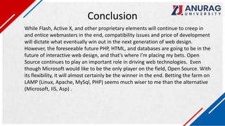 Conclusion
While Flash, Active X, and other proprietary elements will continue to creep in
and entice webmasters in the end, compatibility issues and price of development
will dictate what eventually win out in the next generation of web design.
However, the foreseeable future PHP, HTML, and databases are going to be in the
future of interactive web design, and that's where I'm placing my bets. Open
Source continues to play an important role in driving web technologies. Even
though Microsoft would like to be the only player on the field, Open Source. With
its flexibility, it will almost certainly be the winner in the end. Betting the farm on
LAMP (Linux, Apache, MySql, PHP) seems much wiser to me than the alternative
(Microsoft, IIS, Asp) .
 