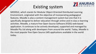 Existing system
MOODLE, which stands for Modular Object-Oriented Distributed Learning
Environment, originated with the objective of incorporating pedagogical
features. Moodle is also a content management system but one that it is
specifically designed to deliver education through online and in-class e-learning
activities. Moodle, a mature free Open-Source Software (FOSS) web-based
application. It continues to be actively developed, supported and managed by
Moodle Pty Ltd along with developers from around the world. Today, Moodle is
the most popular free Open Source LMS applications available in the world
today.
 