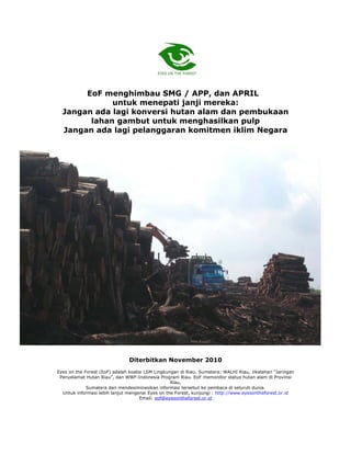 EoF menghimbau SMG / APP, dan APRIL
             untuk menepati janji mereka:
  Jangan ada lagi konversi hutan alam dan pembukaan
        lahan gambut untuk menghasilkan pulp
  Jangan ada lagi pelanggaran komitmen iklim Negara




                                         Laporan Investigatif

                                          Eyes on the Forest



                                Diterbitkan November 2010
Eyes on the Forest (EoF) adalah koalisi LSM Lingkungan di Riau, Sumatera: WALHI Riau, Jikalahari "Jaringan
 Penyelamat Hutan Riau”, dan WWF-Indonesia Program Riau. EoF memonitor status hutan alam di Provinsi
                                                   Riau,
             Sumatera dan mendesiminasikan informasi tersebut ke pembaca di seluruh dunia.
  Untuk informasi lebih lanjut mengenai Eyes on the Forest, kunjungi : http://www.eyesontheforest.or.id
                                     Email: eof@eyesontheforest.or.id
 
