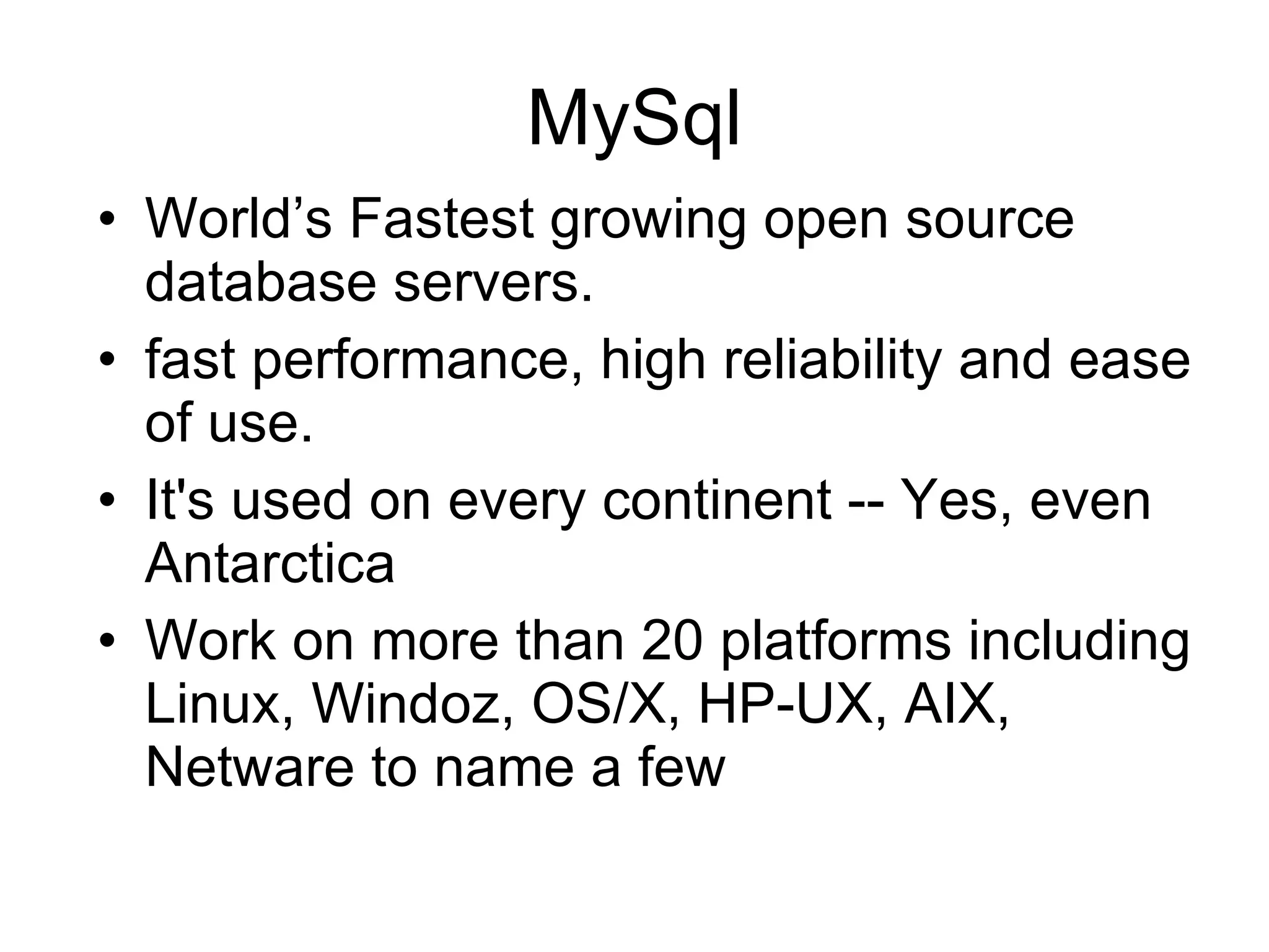 MySql World’s Fastest growing open source database servers. fast performance, high reliability and ease of use. It's used on every continent -- Yes, even Antarctica Work on more than 20 platforms including Linux, Windoz, OS/X, HP-UX, AIX, Netware to name a few 